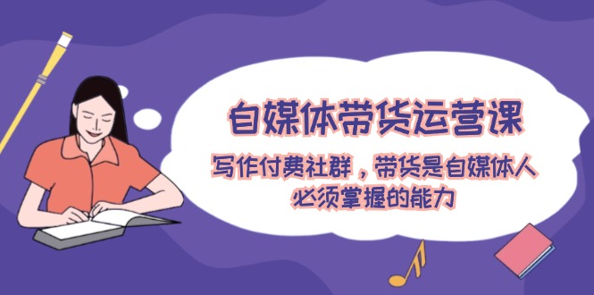 （12043期）自媒体带货运营课：写作付费社群，带货是自媒体人必须掌握的能力-